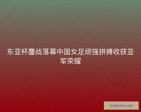 东亚杯鏖战落幕中国女足顽强拼搏收获亚军荣耀