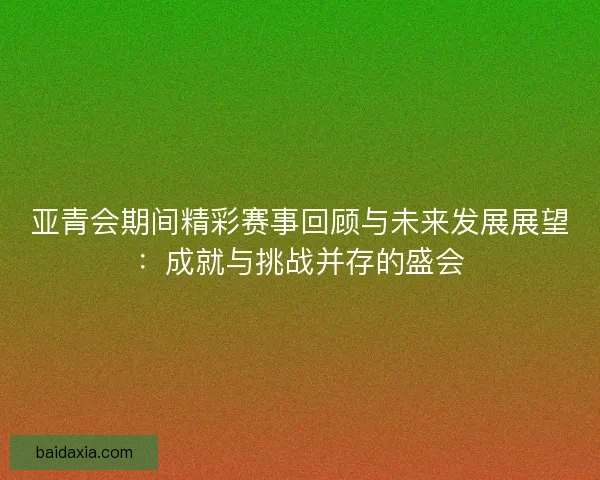 亚青会期间精彩赛事回顾与未来发展展望：成就与挑战并存的盛会