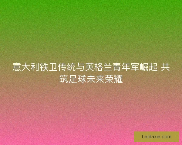 意大利铁卫传统与英格兰青年军崛起 共筑足球未来荣耀