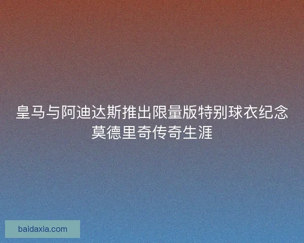 皇马与阿迪达斯推出限量版特别球衣纪念莫德里奇传奇生涯