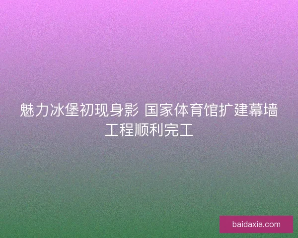 魅力冰堡初现身影 国家体育馆扩建幕墙工程顺利完工
